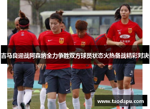 吉马良迎战阿森纳全力争胜双方球员状态火热备战精彩对决