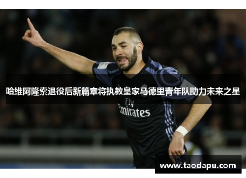 哈维阿隆索退役后新篇章将执教皇家马德里青年队助力未来之星