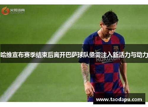 哈维宣布赛季结束后离开巴萨球队亟需注入新活力与动力