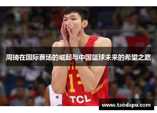 周琦在国际赛场的崛起与中国篮球未来的希望之路