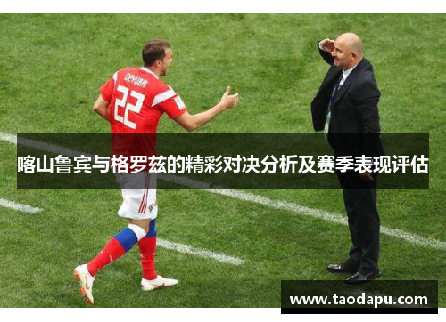 喀山鲁宾与格罗兹的精彩对决分析及赛季表现评估