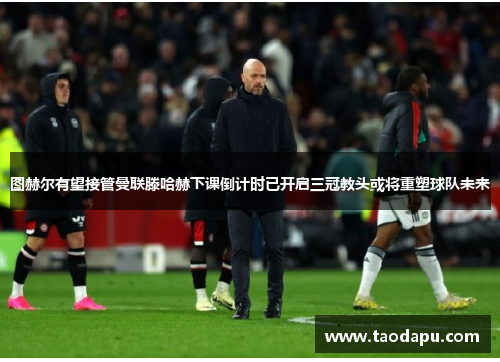 图赫尔有望接管曼联滕哈赫下课倒计时已开启三冠教头或将重塑球队未来