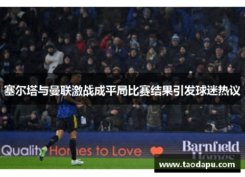 塞尔塔与曼联激战成平局比赛结果引发球迷热议