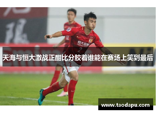天海与恒大激战正酣比分胶着谁能在赛场上笑到最后