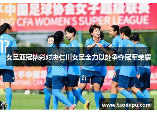女足亚冠精彩对决仁川女足全力以赴争夺冠军荣耀