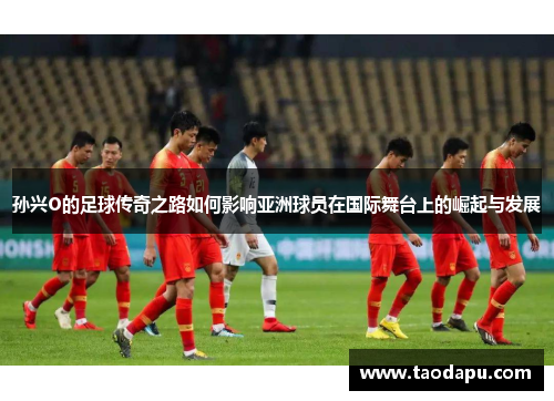 孙兴O的足球传奇之路如何影响亚洲球员在国际舞台上的崛起与发展