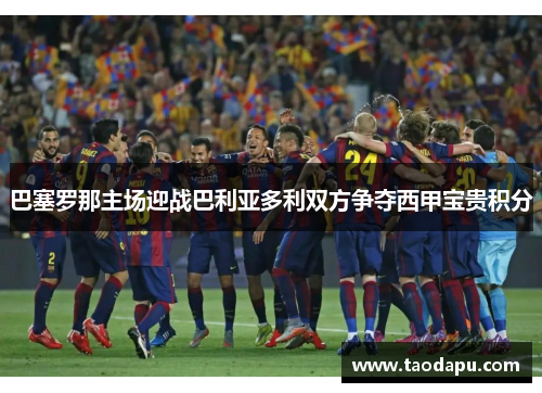 巴塞罗那主场迎战巴利亚多利双方争夺西甲宝贵积分