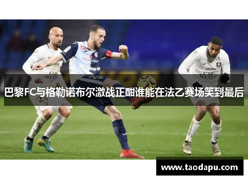 巴黎FC与格勒诺布尔激战正酣谁能在法乙赛场笑到最后