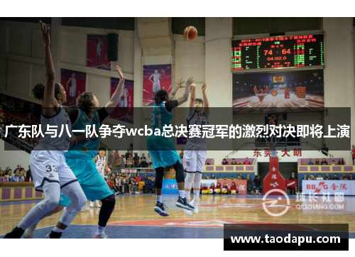 广东队与八一队争夺wcba总决赛冠军的激烈对决即将上演