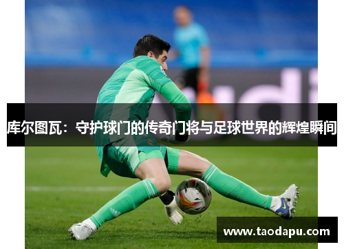 库尔图瓦：守护球门的传奇门将与足球世界的辉煌瞬间