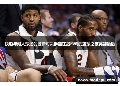 快船与湖人球迷的激情对决谁能在洛杉矶的篮球之夜笑到最后